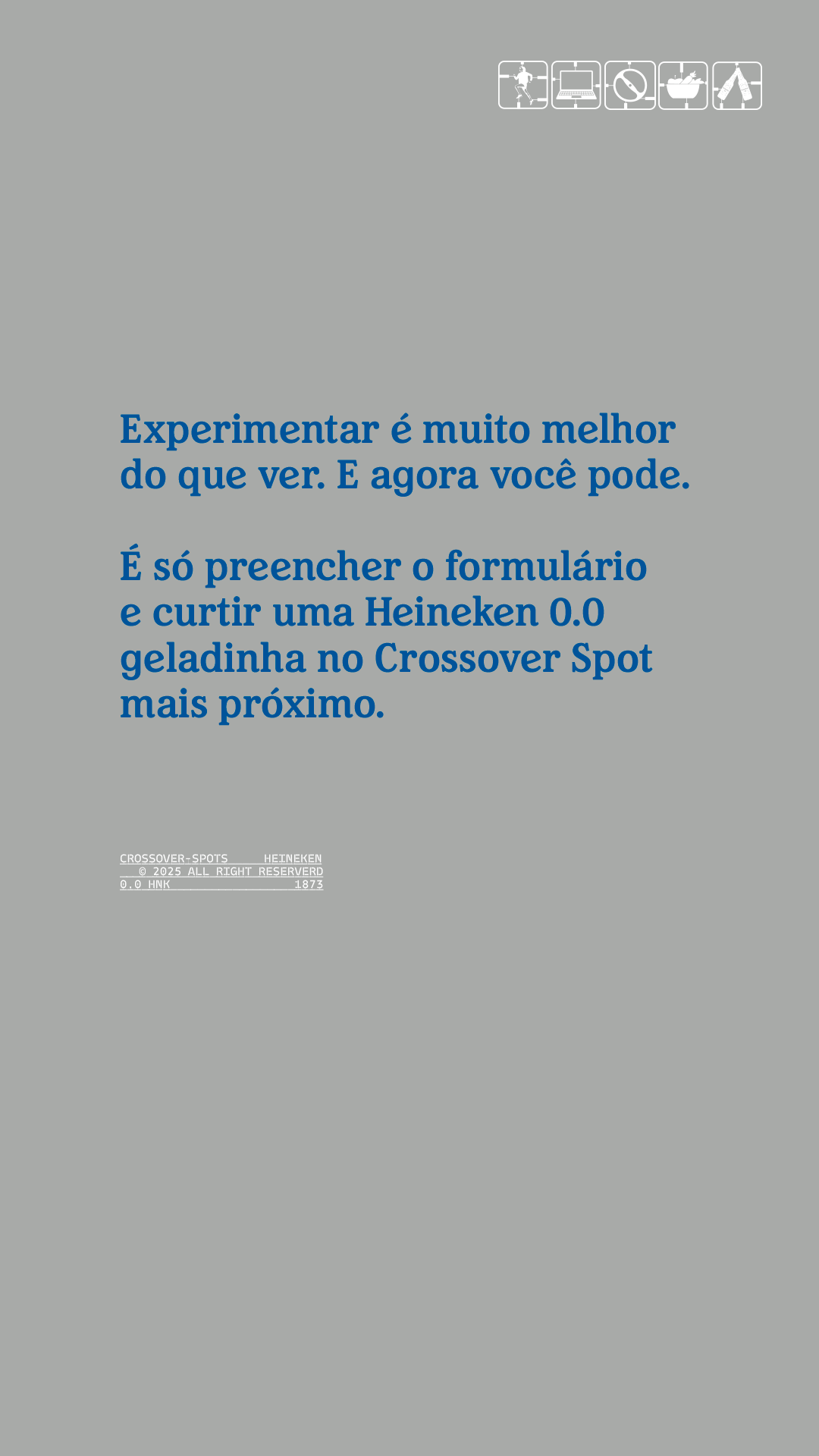 EXPERIMENTAR É MUITO MELHOR DO QUE VER, E AGORA VOCÊ PODE. É SÓ RESGATAR SEU VOUCHER E CURTIR SUA HEINENKEN 0.0 GELADINHA NO CROSSING SPOT MAIS PRÓXIMO.
